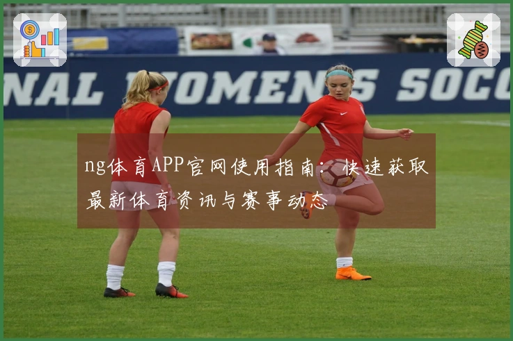 ng体育APP官网使用指南：快速获取最新体育资讯与赛事动态